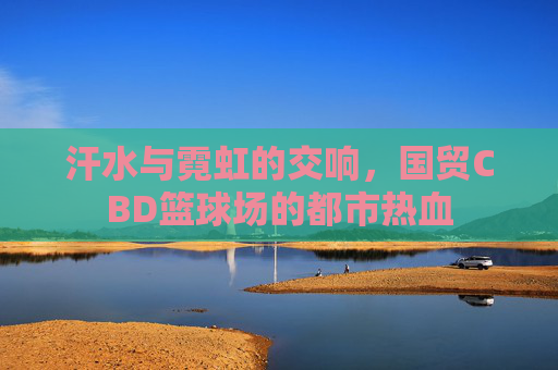 汗水与霓虹的交响,国贸CBD篮球场的都市热血