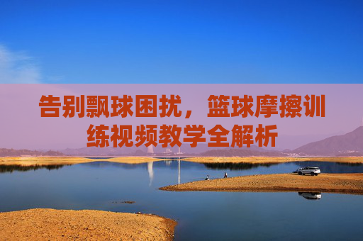 告别飘球困扰，篮球摩擦训练视频教学全解析