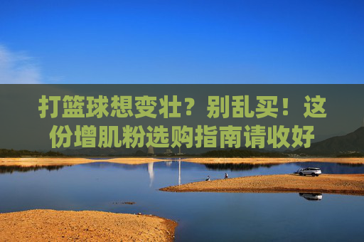 打篮球想变壮?别乱买!这份增肌粉选购指南请收好