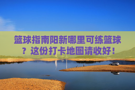 篮球指南阳新哪里可练篮球？这份打卡地图请收好！