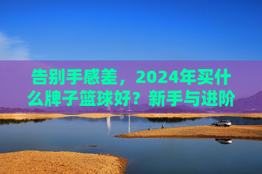 告别手感差，2024年买什么牌子篮球好？新手与进阶者的终极选购指南