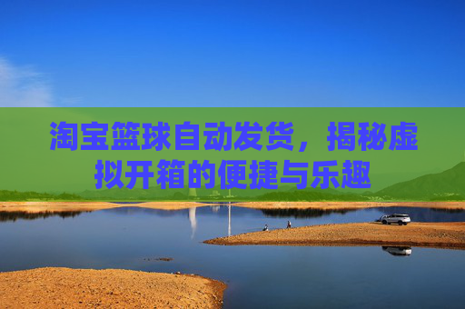 淘宝篮球自动发货，揭秘虚拟开箱的便捷与乐趣