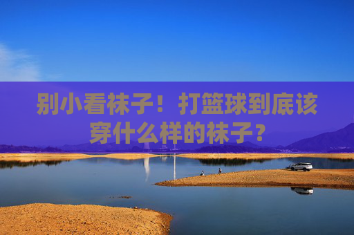 别小看袜子！打篮球到底该穿什么样的袜子？