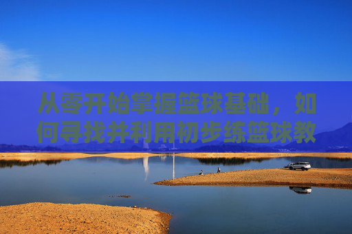 从零开始掌握篮球基础，如何寻找并利用初步练篮球教程视频
