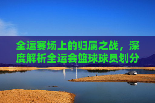全运赛场上的归属之战，深度解析全运会篮球球员划分的规则与逻辑
