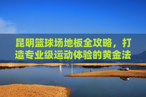 昆明篮球场地板全攻略，打造专业级运动体验的黄金法则