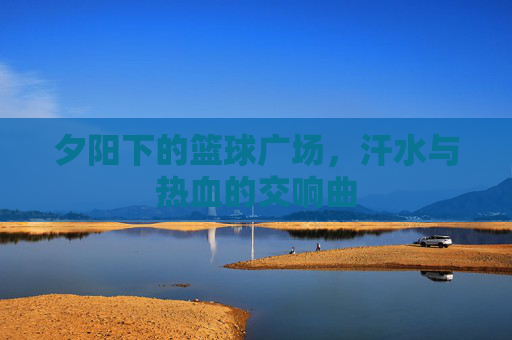 夕阳下的篮球广场，汗水与热血的交响曲