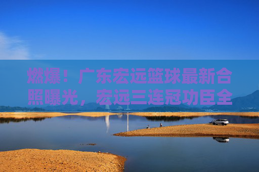 燃爆！广东宏远篮球最新合照曝光，宏远三连冠功臣全员集结，新赛季剑指荣耀！