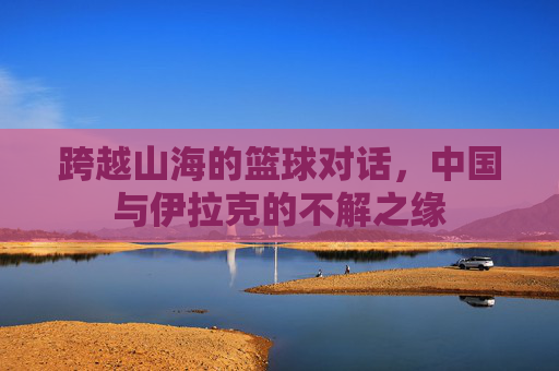 跨越山海的篮球对话，中国与伊拉克的不解之缘