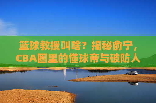 篮球教授叫啥？揭秘俞宁，CBA圈里的懂球帝与破防人