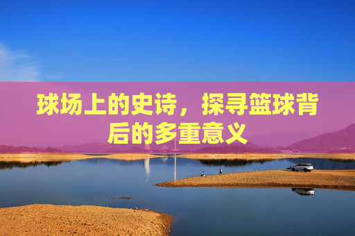 球场上的史诗，探寻篮球背后的多重意义
