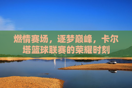 燃情赛场，逐梦巅峰，卡尔塔篮球联赛的荣耀时刻
