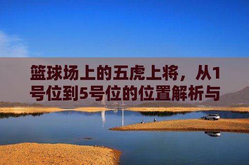篮球场上的五虎上将，从1号位到5号位的位置解析与职责划分