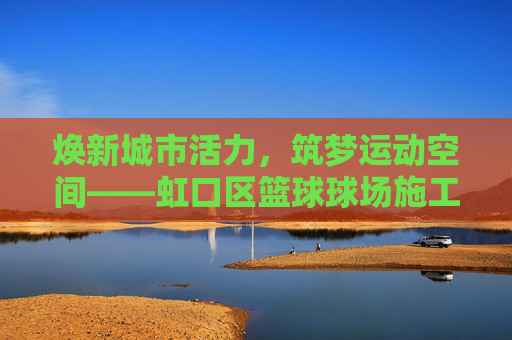 焕新城市活力，筑梦运动空间——虹口区篮球球场施工全解析