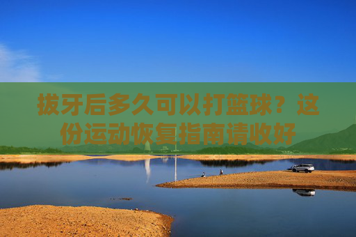 拔牙后多久可以打篮球？这份运动恢复指南请收好