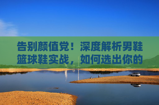 告别颜值党！深度解析男鞋篮球鞋实战，如何选出你的战靴？