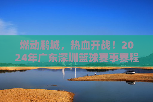 燃动鹏城，热血开战！2024年广东深圳篮球赛事赛程全攻略