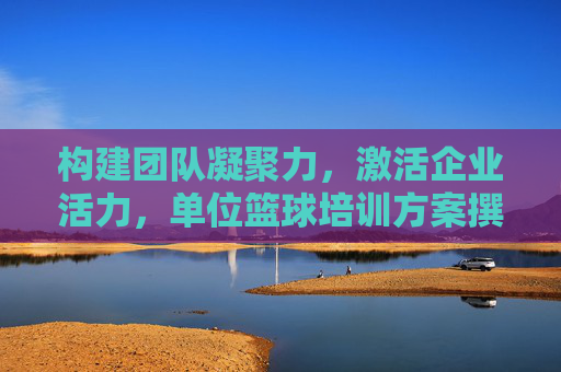 构建团队凝聚力，激活企业活力，单位篮球培训方案撰写全攻略