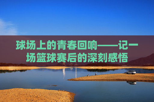 球场上的青春回响——记一场篮球赛后的深刻感悟