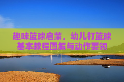 趣味篮球启蒙，幼儿打篮球基本教程图解与动作要领
