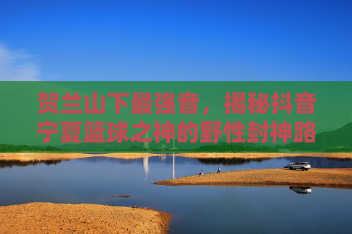贺兰山下最强音，揭秘抖音宁夏篮球之神的野性封神路