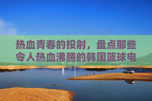 热血青春的投射，盘点那些令人热血沸腾的韩国篮球电视剧