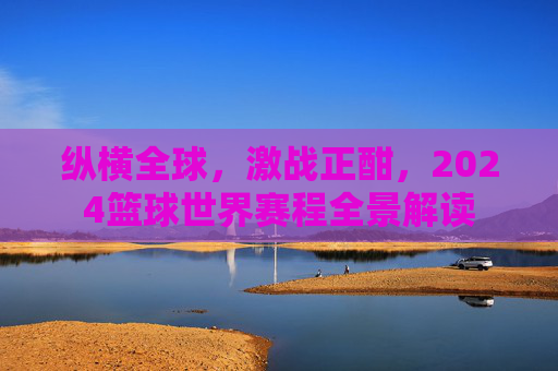 纵横全球，激战正酣，2024篮球世界赛程全景解读