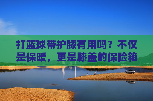 打篮球带护膝有用吗？不仅是保暖，更是膝盖的保险箱