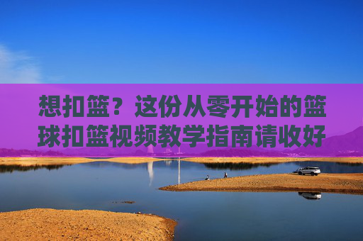 想扣篮？这份从零开始的篮球扣篮视频教学指南请收好