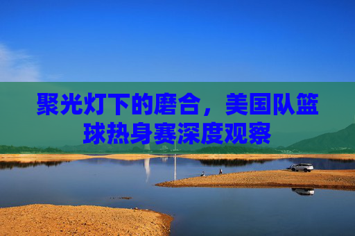 聚光灯下的磨合，美国队篮球热身赛深度观察