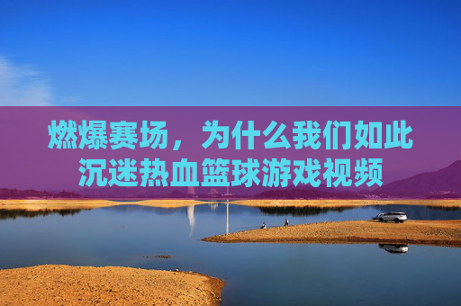 燃爆赛场，为什么我们如此沉迷热血篮球游戏视频