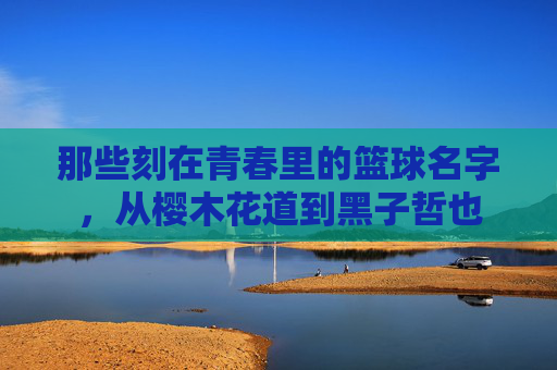 那些刻在青春里的篮球名字，从樱木花道到黑子哲也