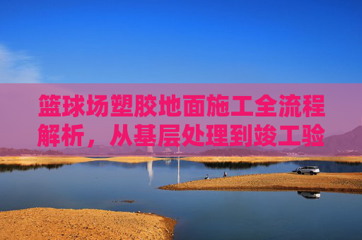 篮球场塑胶地面施工全流程解析，从基层处理到竣工验收