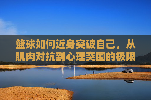篮球如何近身突破自己，从肌肉对抗到心理突围的极限之旅