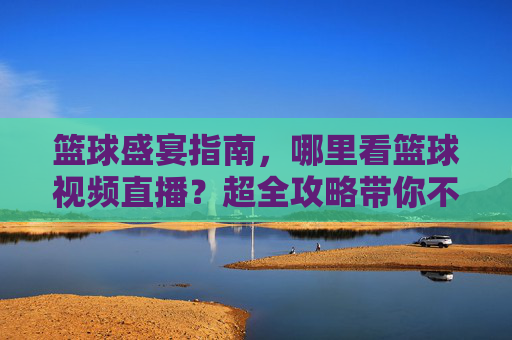 篮球盛宴指南，哪里看篮球视频直播？超全攻略带你不错过精彩瞬间