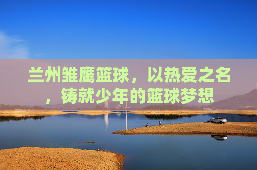 兰州雏鹰篮球，以热爱之名，铸就少年的篮球梦想