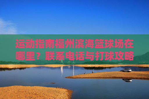 运动指南福州滨海篮球场在哪里？联系电话与打球攻略全收录
