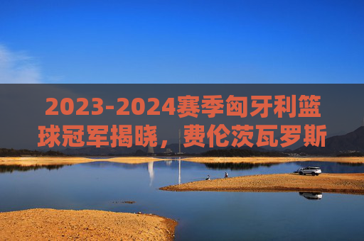 2023-2024赛季匈牙利篮球冠军揭晓，费伦茨瓦罗斯队荣耀加冕