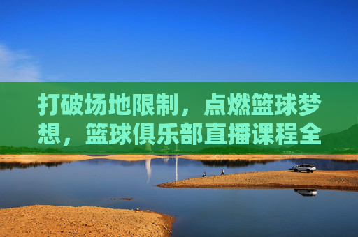打破场地限制，点燃篮球梦想，篮球俱乐部直播课程全解析