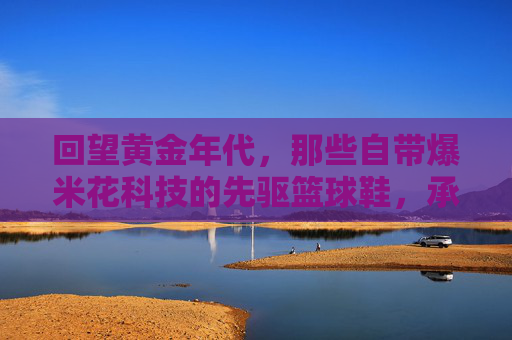 回望黄金年代，那些自带爆米花科技的先驱篮球鞋，承载了多少人的青春记忆？