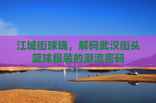 江城街球魂，解码武汉街头篮球服装的潮流密码