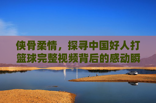 侠骨柔情，探寻中国好人打篮球完整视频背后的感动瞬间