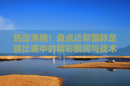 热血沸腾！盘点近期国际足球比赛中的精彩瞬间与战术博弈