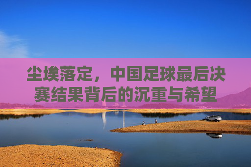 尘埃落定，中国足球最后决赛结果背后的沉重与希望