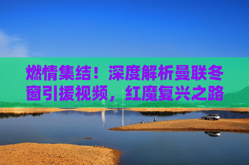 燃情集结！深度解析曼联冬窗引援视频，红魔复兴之路在何方？