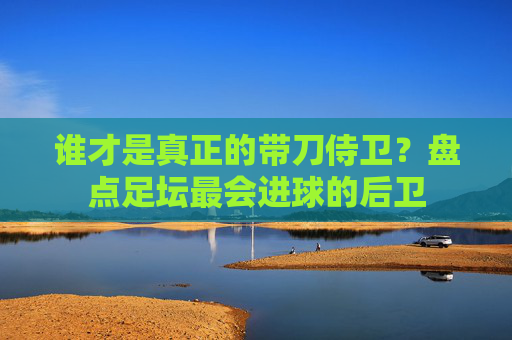 谁才是真正的带刀侍卫？盘点足坛最会进球的后卫
