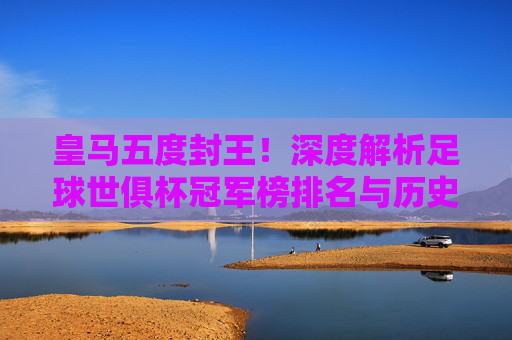 皇马五度封王！深度解析足球世俱杯冠军榜排名与历史传奇