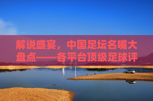 解说盛宴,中国足坛名嘴大盘点——各平台顶级足球评论员名单与风格解析