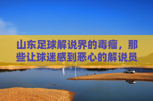 山东足球解说界的毒瘤,那些让球迷感到恶心的解说员