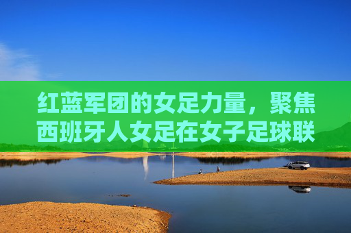红蓝军团的女足力量，聚焦西班牙人女足在女子足球联赛中的征程